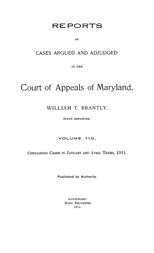 handle is hein.statereports/rocgueapm0115 and id is 1 raw text is: REPORTS
OF
CASES ARGUED AND ADJUDGED
IN THE

Court of Appeals of Maryland.
WILLIAM T. BRANTLY,
STATE REPORTER.
VOLUME       115.
CONTAINING CASES IN JANUARY AND APRIL TERMS, 1911.
Published by Authority.
BALTIMORE:
KING BROTHERS,
1911,


