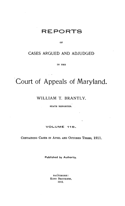 handle is hein.statereports/rocgueapm0116 and id is 1 raw text is: REPORTS
OF
CASES ARGUED AND ADJUDGED
IN THE

Court of Appeals of Maryland.
WILLIAM T. BRANTLY,
STATE REPORTER.
VOLUME       116.
CONTAINING CASES IN APRIL AND OCTOBER TERms, 1911-
Published by Authority.
BALTIMORE:
KING BROTHERS,
1912,


