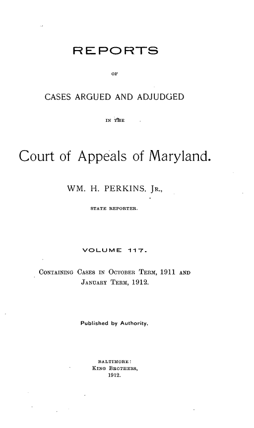 handle is hein.statereports/rocgueapm0117 and id is 1 raw text is: R E P O RTS
OF
CASES ARGUED AND ADJUDGED
IN TE

Court of Appeals of Maryland.
WM. H. PERKINS, JR.,
STATE REPORTER.
VOLUME       117.
CONTAINING CASES IN OCTOBER TERM, 1911 AND
JANUARY TERM, 1912.
Published by Authority.
BALTIMORE:
KING BROTHERS,
1912.


