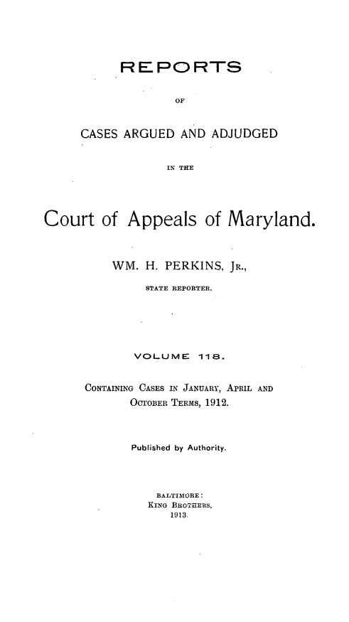 handle is hein.statereports/rocgueapm0118 and id is 1 raw text is: REPORTS
OF
CASES ARGUED AND ADJUDGED
IN THE

Court of

Appeals of Maryland.

WM. H. PERKINS, JR.,
STATE REPORTER.
VOLUME       118.
CONTAINING CASES IN JANUARY, APRIL AND
OCTOBER TERMS, 1912.
Published by Authority.
BALTIMORE:
KING BRoTuERS,
1913.


