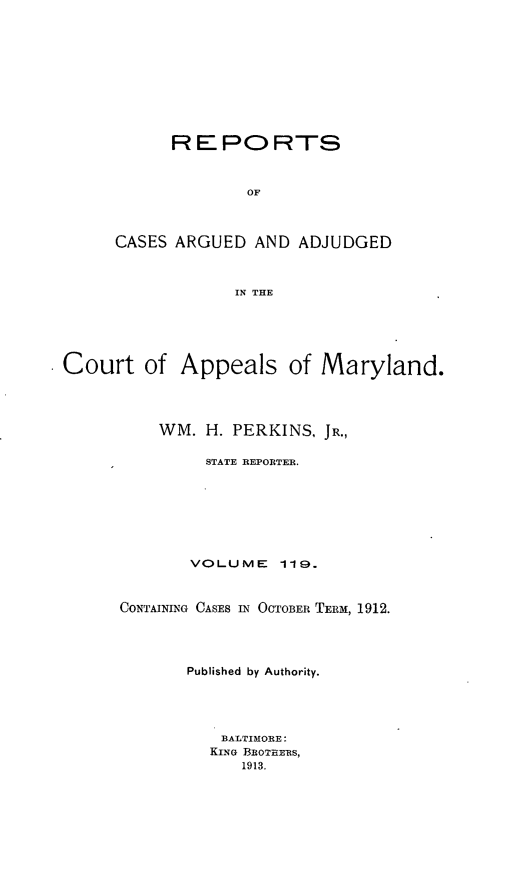handle is hein.statereports/rocgueapm0119 and id is 1 raw text is: REPORTS
OF
CASES ARGUED AND ADJUDGED
IN THE

Court of Appeals of Maryland.
WM. H. PERKINS, JR.,
STATE REPORTER.
VOLUME       119.
CONTAINING CASES IN OCTOBER TERM, 1912.
Published by Authority.
BALTIMORE:
KING BROTHERS,
1913.


