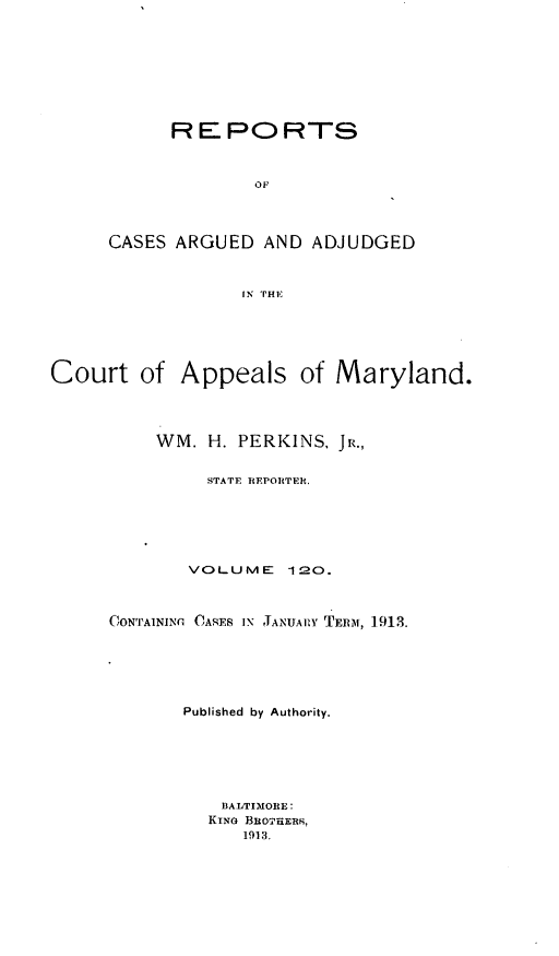 handle is hein.statereports/rocgueapm0120 and id is 1 raw text is: R E PO RTS
OF
CASES ARGUED AND ADJUDGED
IN THE

Court of Appeals of Maryland.
WM. H. PERKINS. JR.,
STATE REPORTER.
VOLUME       120.
CONTAINING (ARES Ix JANUAIRY TERMI, 1913.
Published by Authority.
BALTIMORE:
KING BuO7EERs,
1913.



