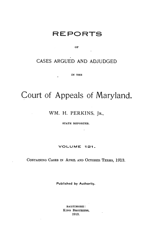 handle is hein.statereports/rocgueapm0121 and id is 1 raw text is: REPORTS
OF
CASES ARGUED AND ADJUDGED
IN THE

Court of Appeals of Maryland.
WM. H. PERKINS, JR.,
STATE REPORTER.
VOLUM'E       121.
CONTAINING CASES IN APRIL AND OCTOBER TERMS, 1913.
Published by Authority.
BALTIMORE:
KING BROTHERS,
1913.


