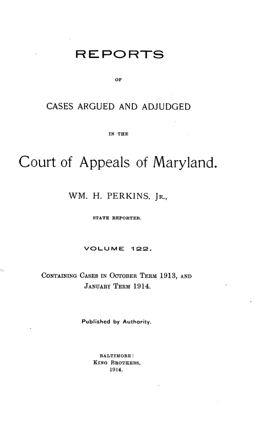 handle is hein.statereports/rocgueapm0122 and id is 1 raw text is: REPORTS
OF
CASES ARGUED AND ADJUDGED
IN THE

Court of Appeals of Maryland.
WM. H. PERKINS, JR.,
STATE REPORTER.
VOLUME       122.
CONTAINING CASES IN OCTOBER TERM 1913, AND
JANUARY TERM 1914.
Published by Authority.
BALTIMORE:
KING BROTHERS,
1914.


