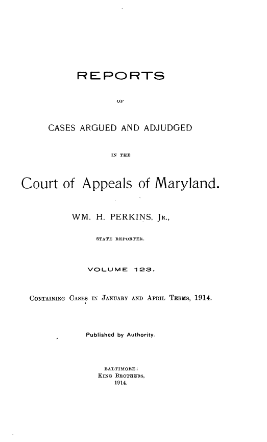handle is hein.statereports/rocgueapm0123 and id is 1 raw text is: REPORTS
OF
CASES ARGUED AND ADJUDGED
IN THE

Court of Appeals of Maryland.
WM. H. PERKINS, JR.,
STATE REPORTER.
VOLUME       123.
CONTAINING CASES IN JANUARY AND APRIL TERMS, 1914.
Published by Authority.
BAIMMORE:
KING BROTHERS,
1914.


