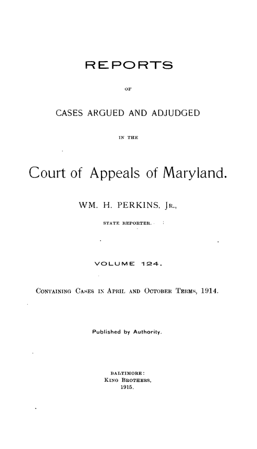 handle is hein.statereports/rocgueapm0124 and id is 1 raw text is: REPORTS
OF
CASES ARGUED AND ADJUDGED
IN THE

Court of Appeals of Maryland.
WM. H. PERKINS, JR.,
STATE REPORTER.
VOLUME       124.
CONTAINING CASES Ix ARmL AND OCTOBER TEM,, 1914.
Published by Authority.
BALTIMORE:
KING BROTHERS,
1915.


