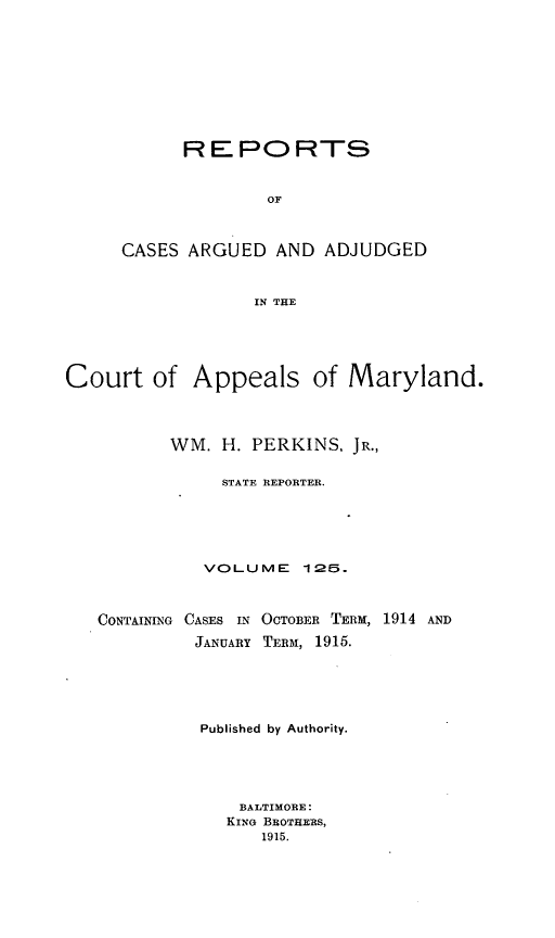 handle is hein.statereports/rocgueapm0125 and id is 1 raw text is: REPORTS
OF
CASES ARGUED AND ADJUDGED
IN THE

Court of Appeals of Maryland.
WM. H. PERKINS, JR.,
STATE REPORTER.
VOLUME 125.
CONTAINING CASES IN OCTOBER TERM, 1914 AND
JANUARY TERM, 1915.
Published by Authority.
BALTIMORE:
KING BROTHERS,
1915.



