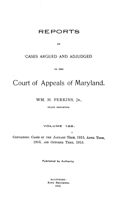 handle is hein.statereports/rocgueapm0126 and id is 1 raw text is: R E PO RTS
OF
CASES ARGUED AND ADJUDGED
IN THE

Court of Appeals of Maryland.
WM. H. PERKINS. JR.,
STATE REPORTER.
VOLUME       126.
CONTAINING CASES OF THE JANUARY TERM, 1915, APRIL TER,
1915, AND OCTOBER TERM, 1915.
Published by Authority.
BALTIMORE:
KING BROTHERS,
1916.


