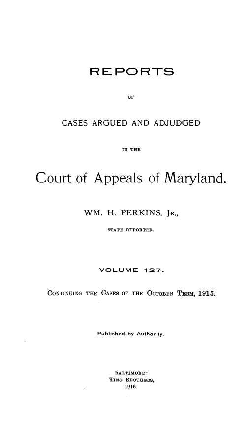 handle is hein.statereports/rocgueapm0127 and id is 1 raw text is: REPORTS
OF
CASES ARGUED AND ADJUDGED
IN THE

Court of Appeals of Maryland.
WM. H. PERKINS, JR.,
STATE REPORTER.
VOLUME       127.
CONTINUING THE CASES OF THE OCTOBER TERM, 1915.
Published by Authority.
BALTIMORE:
KING BROTHERS,
1916.


