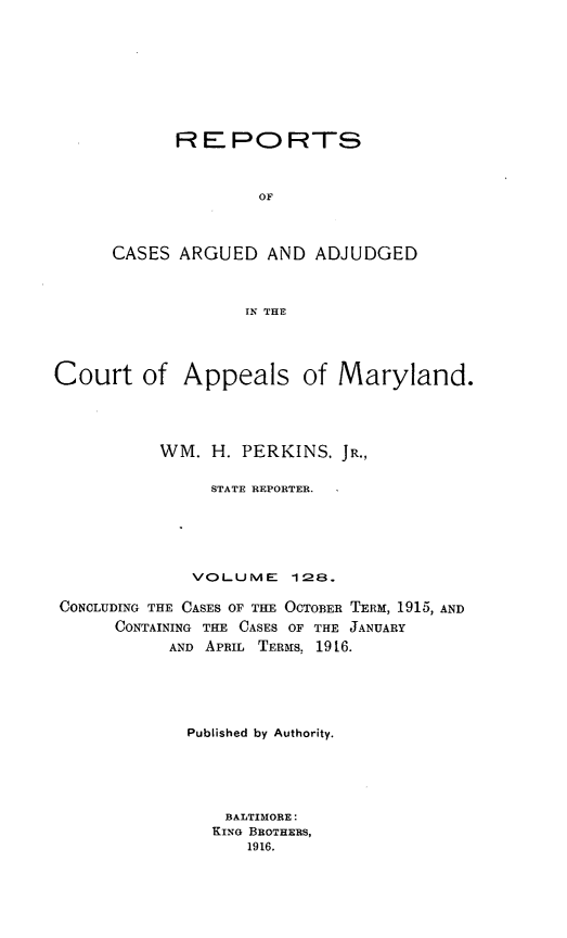handle is hein.statereports/rocgueapm0128 and id is 1 raw text is: R E PO RTS
OF
CASES ARGUED AND ADJUDGED
IN THE

Court of Appeals of Maryland.
WM. H. PERKINS, JR.,
STATE REPORTER.
VOLUME 128.
CONCLUDING THE CASES OF THE OCTOBER TERM, 1915, AND
CONTAINING THE CASES OF THE JANUARY
AND APRIL TERMS, 1916.
Published by Authority.
BALTIMORE:
KING BROTHERS,
1916.


