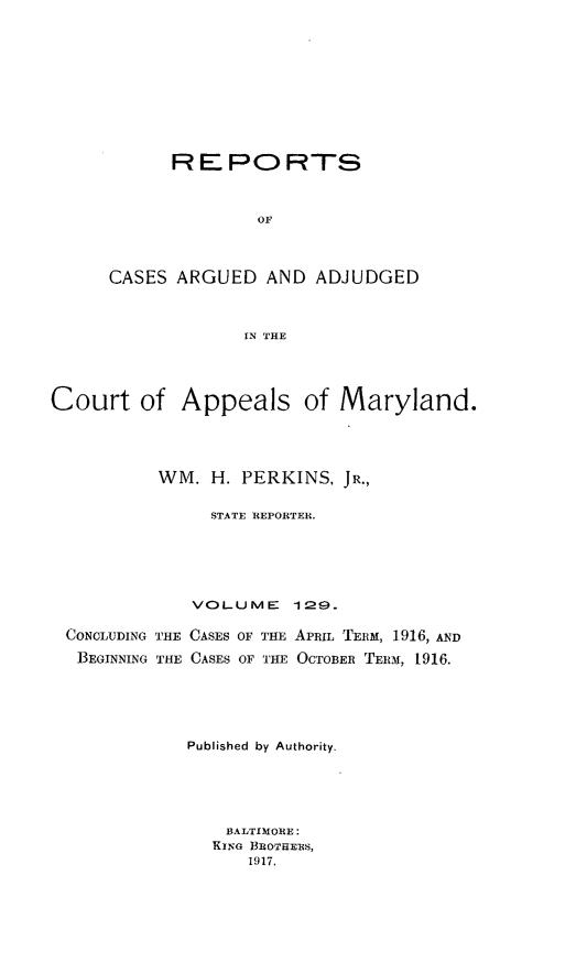 handle is hein.statereports/rocgueapm0129 and id is 1 raw text is: REPORTS
OF
CASES ARGUED AND ADJUDGED
IN THE

Court of Appeals of Maryland.
WM. H. PERKINS, JR.,
STATE REPORTER.
VOLUME 129.

CONCLUDING THE CASES OF THE
BEGINNING THE CASES OF THE

APRIL TERM, 1916, AND
OCTOBER TEIM, 1916.

Published by Authority.
13ALTIMORE:
KING BROTHERS,
1917.


