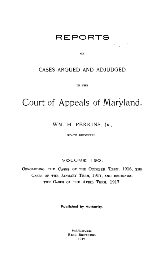 handle is hein.statereports/rocgueapm0130 and id is 1 raw text is: REPORTS
OF
CASES ARGUED AND ADJUDGED
IN THE

Court of Appeals of Maryland.
WM. H. PERKINS, JR.,
STATE REPORTER.
VOLUME 130.
CONCLUDING THE CASES OF THE OCTOBER TERM, 1916, THE
CASES OF THE JANUARY TERM, 1917, AND BEGINNING
THE CASES OF THE APRIL TERM, 1917.
Published by Authority.
BALTIMORE:
KING BROTHERS,
1917.


