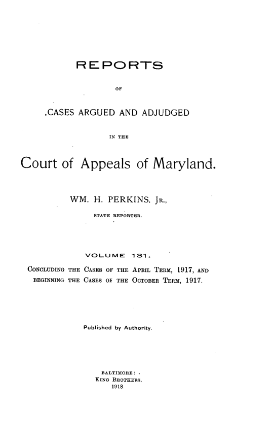 handle is hein.statereports/rocgueapm0131 and id is 1 raw text is: REPORTS
OF
.CASES ARGUED AND ADJUDGED
IN THE

Court of Appeals of Maryland.
WM. H. PERKINS, JR.,
STATE REPORTER.
VOLUME       131.
CONCLUDING THE CASES OF THE APRIL TERM, 1917, AND
BEGINNING THE CASES Of THE OCTOBER TERM, 1917.
Published by Authority.
BALTIMORE:
KING BROTHERS,
1918,


