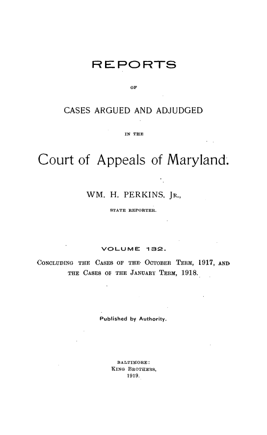 handle is hein.statereports/rocgueapm0132 and id is 1 raw text is: R E PO RTS
OF
CASES ARGUED AND ADJUDGED
IN THE

Court of Appeals of Maryland.
WM. H. PERKINS, JR.,
STATE REPORTER.
VOLUME       132.
CONCLUDING THE CASES OF THE OCTOBER TERM, 1917, AND
THE CASES OF THE JANUARY TERM, 1918.
Published by Authority.
BALTIMORE:
KING BROTHERS,
1919.


