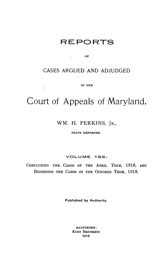 handle is hein.statereports/rocgueapm0133 and id is 1 raw text is: R E PO RTS
OF
CASES ARGUED AND ADJUDGED
IN THE

Court of Appeals of Maryland.
WM. H. PERKINS, JR.,
STATE REPORTER.
VOLUME       133.
CONCLUDING THE. CASES OF THE APRIL TERM, 1918, AND
BEGINNING THE CASES O THE OCTOBER TERM, 1918.
Published by Authority.
BALTIMORE:
KING BROTHERS
1919.


