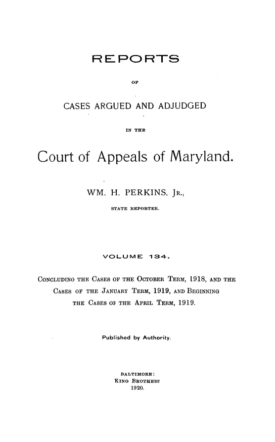 handle is hein.statereports/rocgueapm0134 and id is 1 raw text is: REPORTS
OF
CASES ARGUED AND ADJUDGED
IN THE

Court of Appeals of Maryland.
WM. H. PERKINS, JR.,
STATE REPORTER.
VOLUME       134.
CONCLUDING THE CASES OF THE OCTOBER TERM, 1918, AND THE
CASES OF THE JANUARY TERM, 1919, AND BEGINNING
THE CASES O THE APRIL TERM, 1919.
Published by Authority.
BALTIMORE:
KING BROTHERF
1920.


