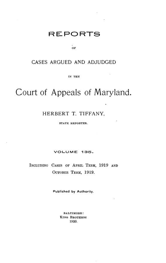 handle is hein.statereports/rocgueapm0135 and id is 1 raw text is: R E PO RTS
OF
CASES ARGUED AND ADJUDGED
IN THE

Court of Appeals of Maryland.
HERBERT T. TIFFANY,
STATE REPORTER.
VOLUME 135.
INCLUDING CASES OF APRIL TERM, 1919 AND
OCTOBER TERM, 1919.
Published by Authority.
BALTIMORE:
KING BROTHEBS
1920.


