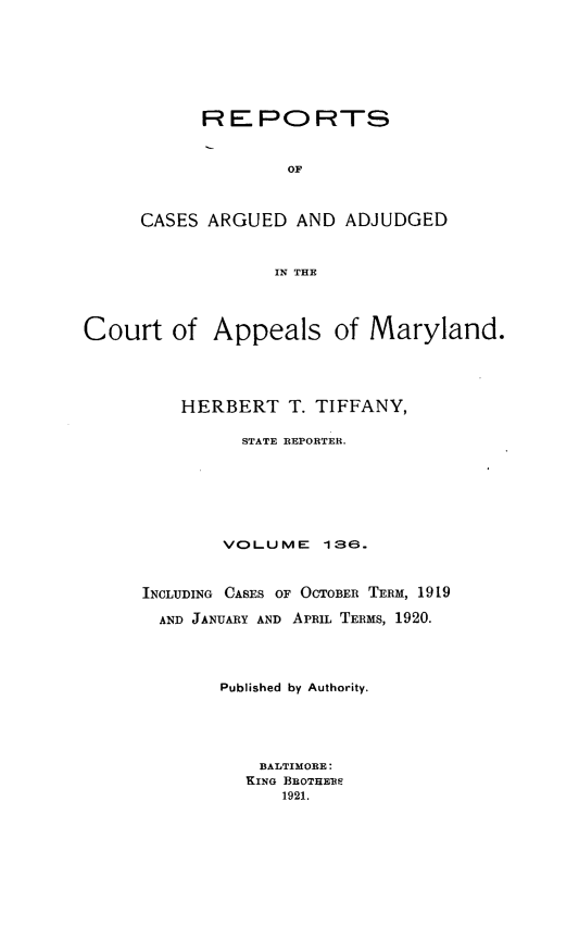 handle is hein.statereports/rocgueapm0136 and id is 1 raw text is: R E PO RTS
OF
CASES ARGUED AND ADJUDGED
IN THE

Court of Appeals of Maryland.
HERBERT T. TIFFANY,
STATE REPORTER.
VOLUME       136.
INCLUDING CASES OF OCTOBER TERM, 1919
AND JANUARY AND APRIL TERMS, 1920.
Published by Authority.
BALTIMORE:
KING BROTHERS
1921.


