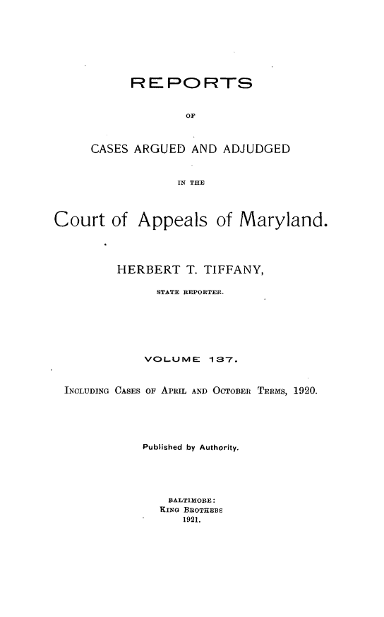 handle is hein.statereports/rocgueapm0137 and id is 1 raw text is: REPORTS
OF
CASES ARGUED AND ADJUDGED
IN THE

Court of Appeals of Maryland.
HERBERT T. TIFFANY,
STATE REPORTER.
VOLUME       137.
INCLUDING CASES OF APRIL AND OCTOBER TERMS, 1920.
Published by Authority.
BALTIMORE:
KING BROTHERS
1921.


