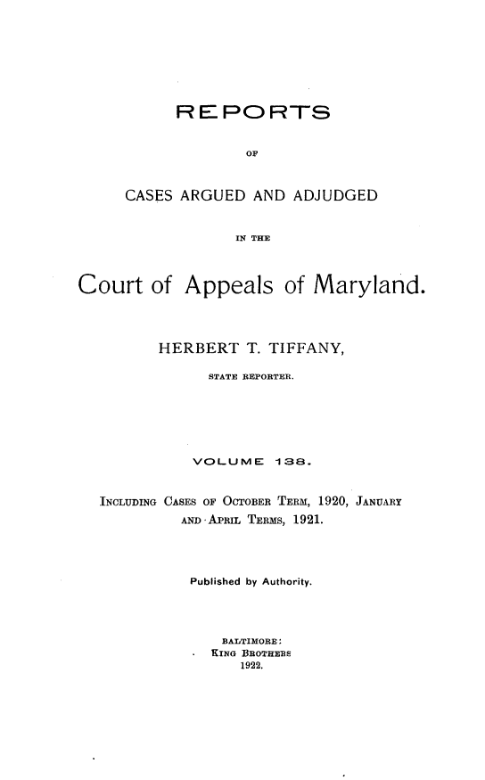 handle is hein.statereports/rocgueapm0138 and id is 1 raw text is: REPORTS
OF
CASES ARGUED AND ADJUDGED
IN THE

Court of Appeals of Maryland.
HERBERT T. TIFFANY,
STATE REPORTER.
VOLUME 138.
INCLUDING CASES OF OCTOBER TERM, 1920, JANUARY
AND APRIL TERMS, 1921.
Published by Authority.
BALTIMORE:
KING BROTHERS
1922.


