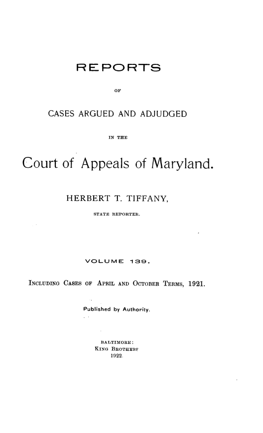 handle is hein.statereports/rocgueapm0139 and id is 1 raw text is: R E PO RTS
OF
CASES ARGUED AND ADJUDGED
IN THE

Court of Appeals of Maryland.
HERBERT T. TIFFANY,
STATE REPORTER.
VOLUME 139.
INCLUDING CASES OF APRIL AND OCTOBER TERMS, 1921.
Published by Authority.
BALTIMORE:
KING BROTHES
1922.


