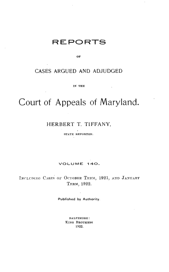 handle is hein.statereports/rocgueapm0140 and id is 1 raw text is: REPORTS
OF
CASES ARGUED AND ADJUDGED
IN THE

Court of Appeals of Maryland.
HERBERT T. TIFFANY,
STATE REPORTER.
VOLUME      140.
TNCLU-DING CASES oF OCTOrBEIR TErr1, 1921, AND JA7NUARY
TERM, 1922.
Published by Authority.
BALTIMORE:
KING BROTHEBE
1922.



