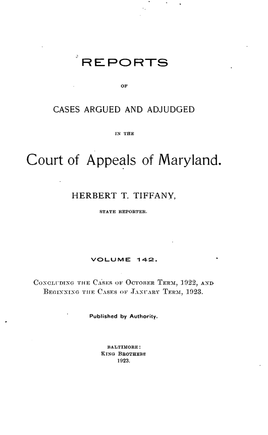 handle is hein.statereports/rocgueapm0142 and id is 1 raw text is: REPORTS
OF
CASES ARGUED AND ADJUDGED
IN THE

Court of Appeals of Maryland.
HERBERT T. TIFFANY,
STATE REPORTER.
VOLUME 14-2.
CO--,CLI'DIXG T1IE CA'SES OF OCTOBER TERAI, 1922, AND
BEGIX-NIX- THlE CASES OV . hNsVrY TER-, 1923.
Published by Authority.
BALTIMORE:
KING BROTHERS
1923.


