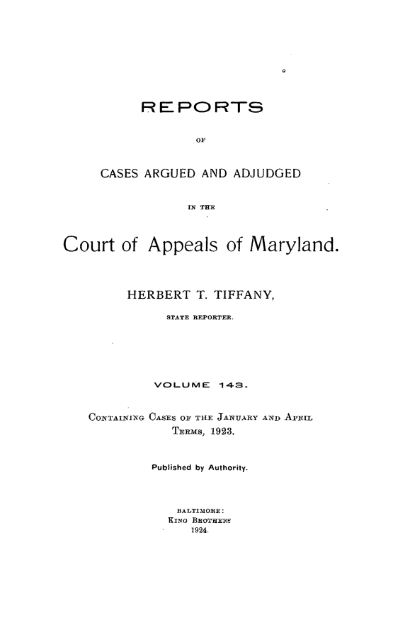 handle is hein.statereports/rocgueapm0143 and id is 1 raw text is: RE PO RTS
OF
CASES ARGUED AND ADJUDGED
IN THE

Court of Appeals of Maryland.
HERBERT T. TIFFANY,
STATE REPORTER.
VOLUME      143.
CONTAINING CASES OF THE JANUARY AND APRIL
TERms, 1923.
Published by Authority.
BALTIMORE:
KINO BROTHERS
1924.


