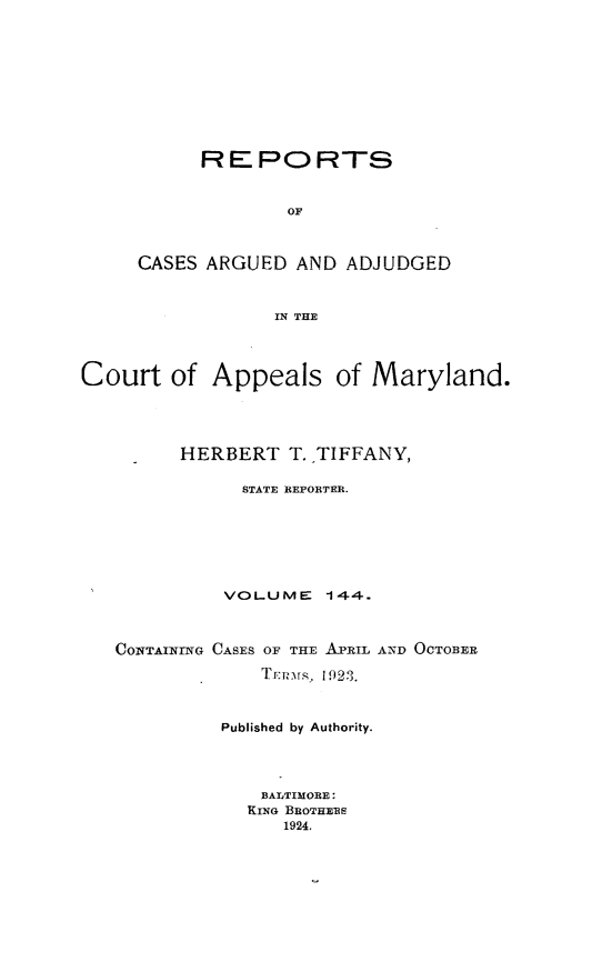 handle is hein.statereports/rocgueapm0144 and id is 1 raw text is: REPORTS
OF
CASES ARGUED AND ADJUDGED
IN THE

Court of Appeals of Maryland.
HERBERT T. TIFFANY,
STATE REPORTER.
VOLUME      144.
CONTAINiNG CASES OF THE APRIL AND OCTOBER
TE r-.\  192.3.
Published by Authority.
BALTIMORE:
KING BROTHE1S
1924.


