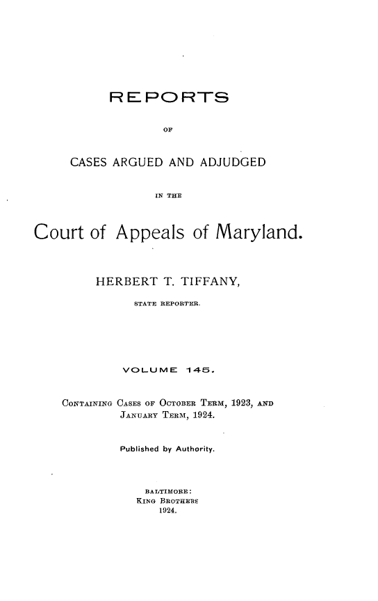 handle is hein.statereports/rocgueapm0145 and id is 1 raw text is: R E PO RTS
OF
CASES ARGUED AND ADJUDGED
IN THE

Court of Appeals of Maryland.
HERBERT T. TIFFANY,
STATE REPORTER.
VOLUME 145.

CONTAINING

CASES OF OCTOBER TERM, 1923, AND
JANUARY TERM, 1924.

Published by Authority.
BALTIMORE:
KING BROTHEB
1924.



