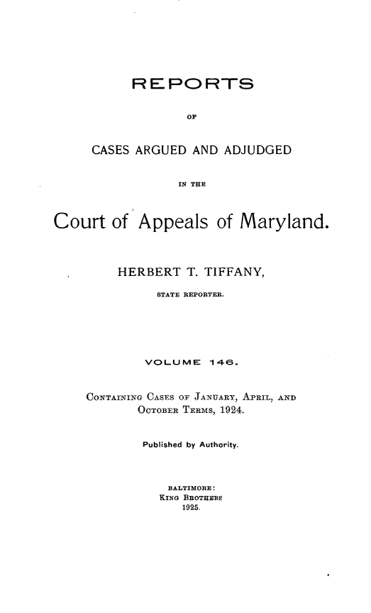 handle is hein.statereports/rocgueapm0146 and id is 1 raw text is: REPORTS
OF
CASES ARGUED AND ADJUDGED
IN THE

Court of Appeals of Maryland.
HERBERT T. TIFFANY,
STATE REPORTER.
VOLUME      146.
CONTAINING CASES OF JANUARY, APRIL, AND
OCTOBER TERMiS, 1924.
Published by Authority.
BALTIMORE:
KING BROTHERS
1925.



