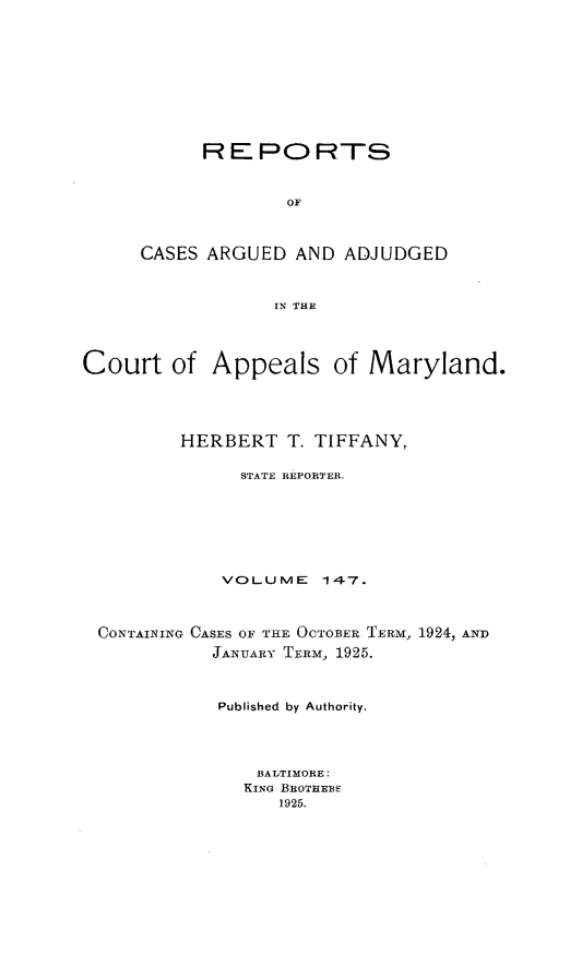 handle is hein.statereports/rocgueapm0147 and id is 1 raw text is: REPORTS
OF
CASES ARGUED AND ADJUDGED
IN THE

Court of Appeals of Maryland.
HERBERT T. TIFFANY,
STATE REPORTER.
VOLUME      147.
CONTAINING CASES OF THE OCTOBER TERI, 1924, AND
JANUARY TERM, 1925.
Published by Authority.
BALTIMORE:
KING BROTHEBE
1925.


