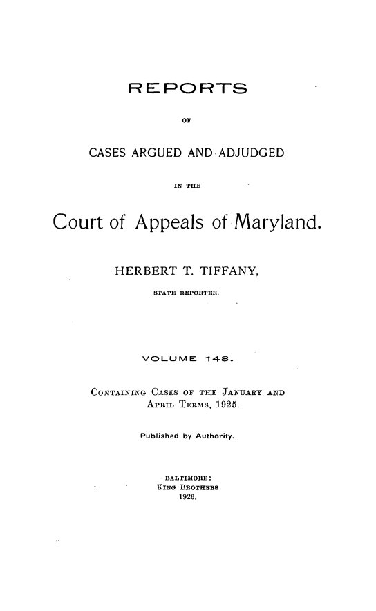 handle is hein.statereports/rocgueapm0148 and id is 1 raw text is: R E PO RTS
OF
CASES ARGUED AND ADJUDGED
IN THE

Court of Appeals of Maryland.
HERBERT T. TIFFANY,
STATE REPORTER.
VOLUME 148.
CONTAINING CASES OF THE JANUARY AND
APRIL TERmS, 1925.
Published by Authority.
BALTIMORE:
KING BROTHEES
1926.


