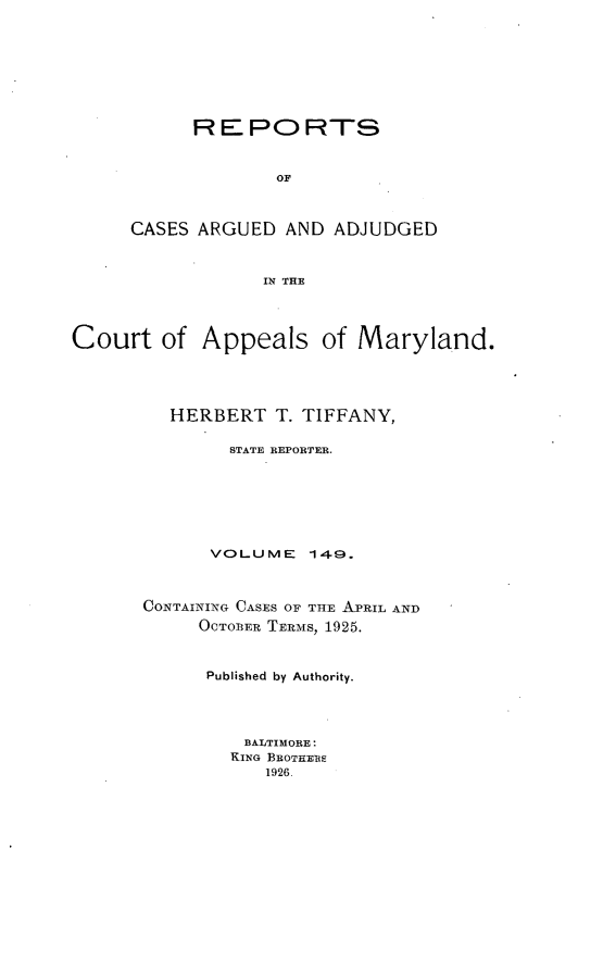 handle is hein.statereports/rocgueapm0149 and id is 1 raw text is: REPORTS
OF
CASES ARGUED AND ADJUDGED
IN THE

Court of Appeals of Maryland.
HERBERT T. TIFFANY,
STATE REPORTER.
VOLUME 149.
CONTAINING CASES OF TmE APRIL AND
OCTOBER TERmS, 1925.
Published by Authority.
BALTIMORE:
KING BEOTHEBS
1926.


