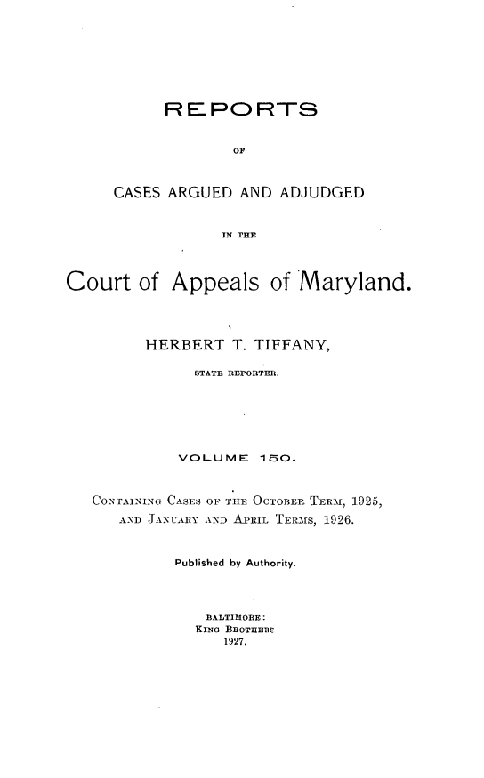 handle is hein.statereports/rocgueapm0150 and id is 1 raw text is: REPORTS
OF
CASES ARGUED AND ADJUDGED
IN THE
Court of Appeals of Maryland.
HERBERT T. TIFFANY,
STATE REPORTER.
VOLUME 1S0.
CONTAINING CASES OF TIE OCTOBER TERMN, 1925,
AND JTA-UARY AND A.IL TERMfS, 1926.
Published by Authority.
BALTIMORE:
KING BROTHEBE
1927.


