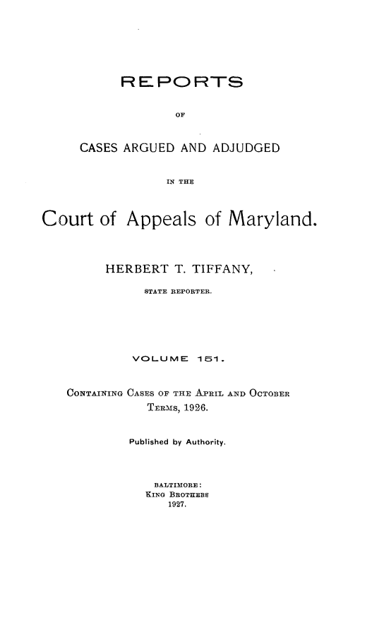 handle is hein.statereports/rocgueapm0151 and id is 1 raw text is: REPORTS
OF
CASES ARGUED AND ADJUDGED
IN THE

Court of Appeals of Maryland.
HERBERT T. TIFFANY,
STATE REPORTER.
VOLUME      151.
CONTAINING CASES OF THE APRIL AND OCTOBER
TERMS, 1926.
Published by Authority.
BALTIMORE:
KING BROTHERS
1927.


