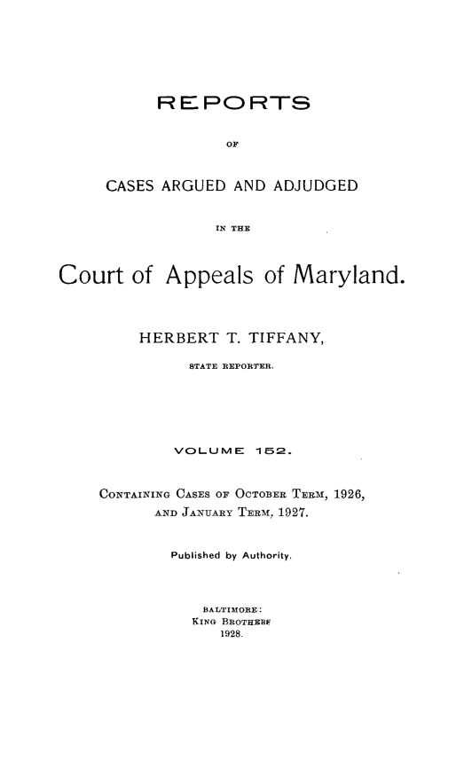 handle is hein.statereports/rocgueapm0152 and id is 1 raw text is: R E PO RTS
OF
CASES ARGUED AND ADJUDGED
IN THE

Court of Appeals of Maryland.
HERBERT T. TIFFANY,
STATE REPORTER.
VOLUME 12.

CONTAINING CASES OF OCTOBER TERM, 1926,
AND JANUARY TERM, 1927.

Published by Authority.
BALTIMORE:
KING BROTHE1E
1928.


