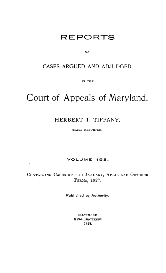 handle is hein.statereports/rocgueapm0153 and id is 1 raw text is: REPORTS
OF
CASES ARGUED AND ADJUDGED
IN THE

Court of Appeals of Maryland.
HERBERT T. TIFFANY,
STATE REPORTER.
Vo IL UME -E153.
CONTAINING OASES OF THE JANUARY, APRIL AND OCTOBER
TER-ms, 1927.
Published by Authority.
BALTIMORE:
KING BROTHEBS
1928.


