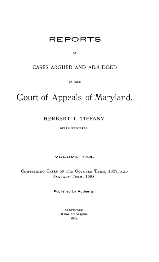 handle is hein.statereports/rocgueapm0154 and id is 1 raw text is: R E PO RTS
OF
CASES ARGUED AND ADJUDGED
IN THE

Court of Appeals of Maryland.
HERBERT T. TIFFANY,
STATE REPORTER.
VOL-UME     154-.
CONTAINING CASES OF TIE OCTOBER TERM, 1927, AND
JANUARY TERm, 192S.
Published by Authority.
BALTIMORE:
KING BROTHERS
1929.


