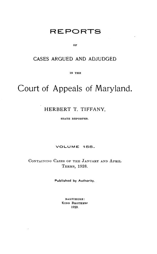 handle is hein.statereports/rocgueapm0155 and id is 1 raw text is: R E PO RTS
OF
CASES ARGUED AND ADJUDGED
IN THE

Court of Appeals of Maryland.
HERBERT T. TIFFANY,
STATE REPORTER.
VOLUME      156.
CONTAINING GASES OF THE JANUARY AND APRIL
TERMS, 1928.
Published by Authority.
BALTIMORE:
KING BnOTHEUP
1929.


