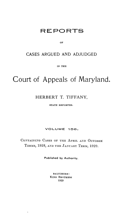 handle is hein.statereports/rocgueapm0156 and id is 1 raw text is: R E PO RTS
OF
CASES ARGUED AND ADJUDGED
IN THE

Court of Appeals of Maryland.
HERBERT T. TIFFANY,
STATE REPORTER.
VOLUME      156.
CONTAINING CASES OF THE APRIL AND OCTOBER
TER-Ms, 1928, AND TIlE JANUARY TERM, 1929.
Published by Authority.
BALTIMORE:
KING BROTHEBE
1929



