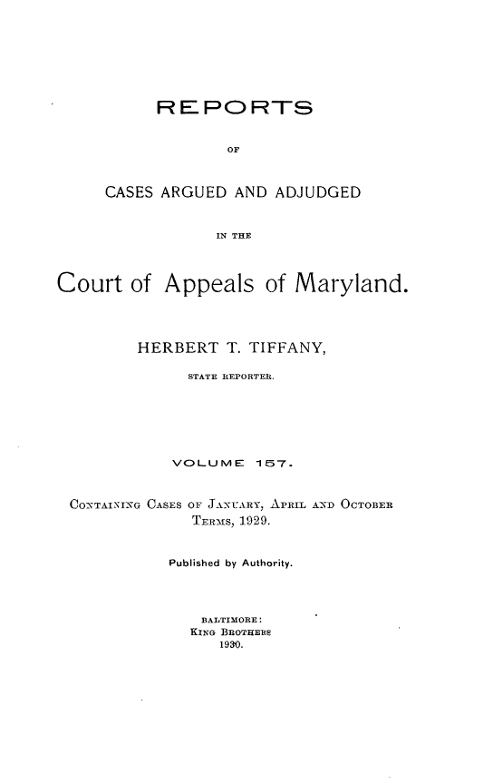 handle is hein.statereports/rocgueapm0157 and id is 1 raw text is: REPORTS
OF
CASES ARGUED AND ADJUDGED
IN THE

Court of Appeals of Maryland.
HERBERT T. TIFFANY,
STATE REPORTER.
VOLUME      157.
CONTAINING CASES OF JANUARY, APRIL AN2D OCTOBER
TERMs, 1929.
Published by Authority.
BALTIMORE:
KING BROTHERS
1930.


