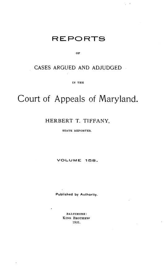 handle is hein.statereports/rocgueapm0158 and id is 1 raw text is: REPORTS
OF
CASES ARGUED AND ADJUDGED
IN THE

Court of

Appeals of Maryland.

HERBERT T. TIFFANY,
STATE REPORTER.
VOLUME 158.
Published by Authority.
BALTIMORE:
KING BROTHERP
1931.


