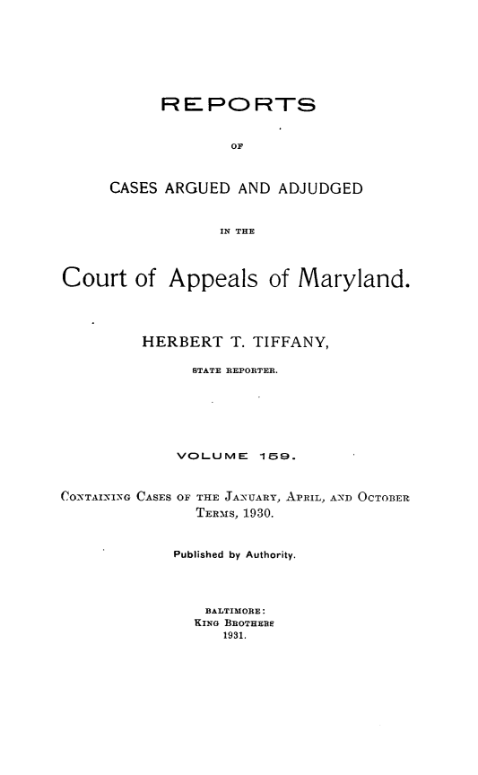 handle is hein.statereports/rocgueapm0159 and id is 1 raw text is: REPORTS
OF
CASES ARGUED AND ADJUDGED
IN THE

Court of Appeals of Maryland.
HERBERT T. TIFFANY,
STATE REPORTER.
VOLUME       159.
CONTAIN-VIXG CASES OF THE JANUARY, APRIL, AND OCTOBER
TER-S, 1930.
Published by Authority.
BALTIMORE:
KING BROTHERS
1931.


