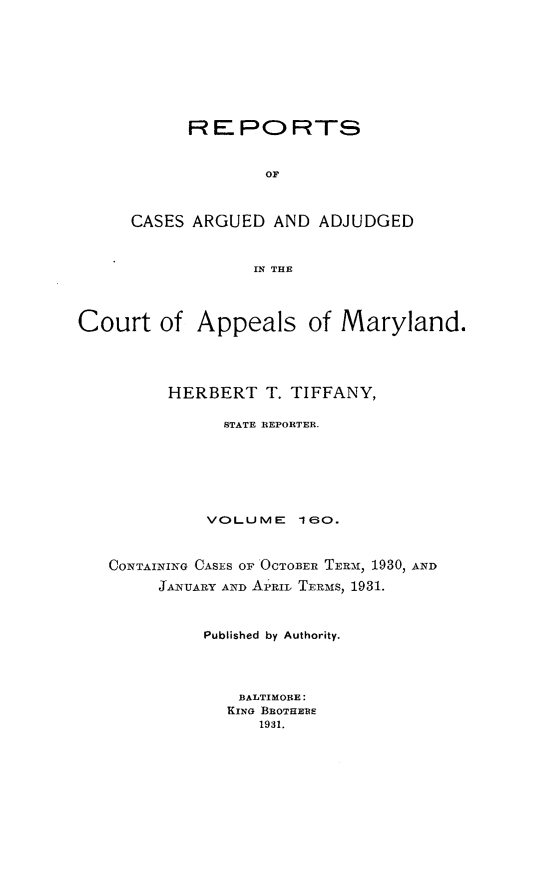 handle is hein.statereports/rocgueapm0160 and id is 1 raw text is: R E PO RTS
OF
CASES ARGUED AND ADJUDGED
IN THE

Court of Appeals of Maryland.
HERBERT T. TIFFANY,
STATE REPORTER.
VOLUME      lo.
CONTAINING CASES OF OCTOBER TERM21, 1930, AND
JANUARY AND AP'RIL TERms, 1931.
Published by Authority.
BALTIMORE:
KING BROTHEBE
1931.


