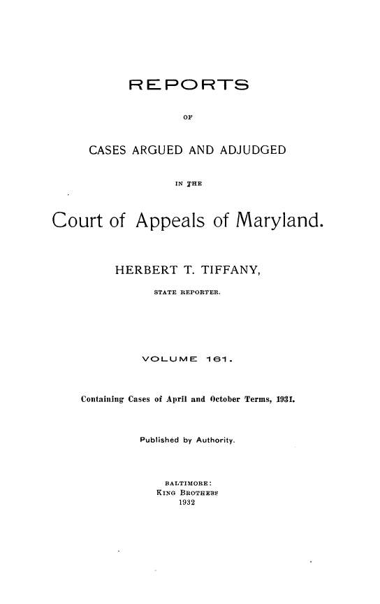 handle is hein.statereports/rocgueapm0161 and id is 1 raw text is: REPORTS
OF
CASES ARGUED AND ADJUDGED
IN TIE

Court of Appeals of Maryland.
HERBERT T. TIFFANY,
STATE REPORTER.
VOLUME       161 .
Containing Cases of April and October Terms, 1931.
Published by Authority.
BALTIMORE:
KING BROTHERS
1932


