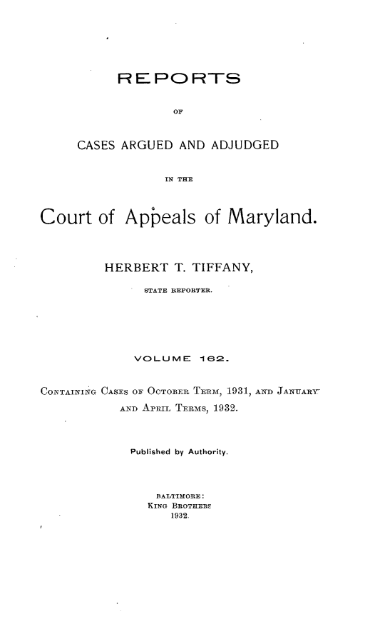 handle is hein.statereports/rocgueapm0162 and id is 1 raw text is: REPORTS
OF
CASES ARGUED AND ADJUDGED
IN THE

Court of Appeals of Maryland.
HERBERT T. TIFFANY,
STATE REPORTER.
VOLUME      162.
CONTAINING CASES OF OCTOBER. TERM, 1931, AND JANUARY-
AND APRIL TER-MS, 1932.
Published by Authority.
BALTIMORE:
KING BROTHE BS
1932.


