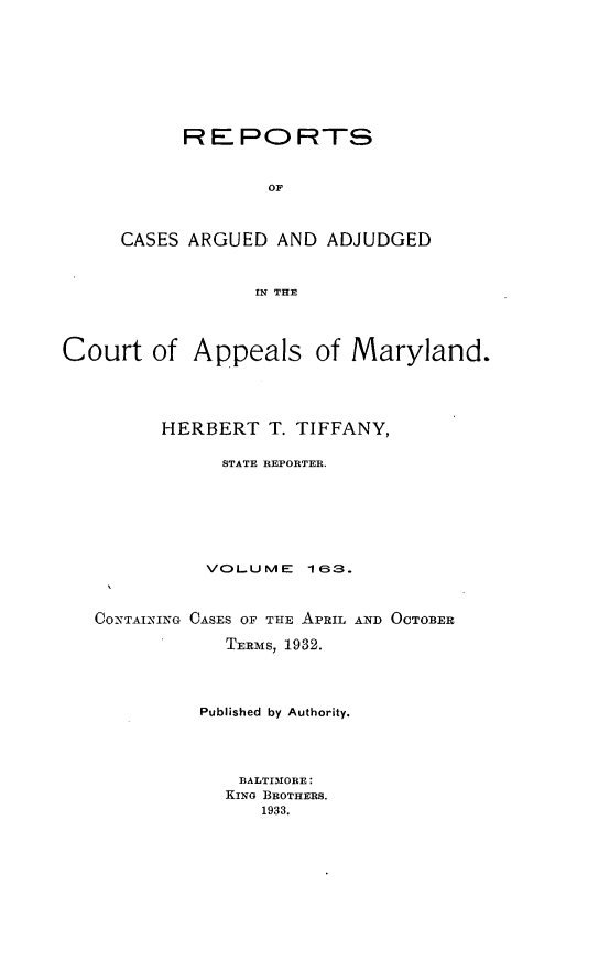handle is hein.statereports/rocgueapm0163 and id is 1 raw text is: R E PO RTS
OF
CASES ARGUED AND ADJUDGED
IN THE

Court of Appeals of Maryland.
HERBERT T. TIFFANY,
STATE REPORTER.
VOLUME      163.
CO-NTAINING OASES OF THE APRIL AND OCTOBER
TERMS, 1932.
Published by Authority.
BALTI3ORE:
KING BROTHERS.
1933.


