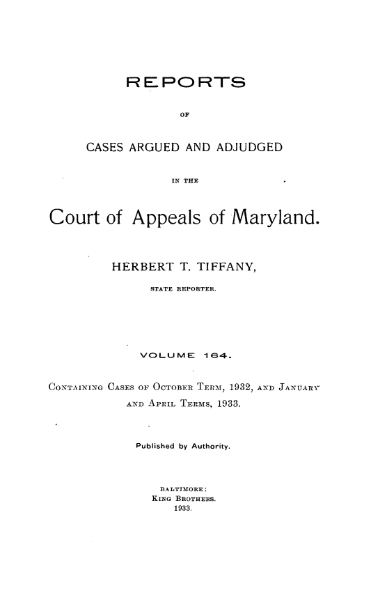 handle is hein.statereports/rocgueapm0164 and id is 1 raw text is: R E PO RTS
OF
CASES ARGUED AND ADJUDGED
IN THE

Court of Appeals of Maryland.
HERBERT T. TIFFANY,
STATE REPORTER.
VOLUME       164.
CO-NTAINNG CASES OF OCTOBE-R TERM[, 1932, AND JANUAaR-i
AND APRIL TERM[S, 1933.
Published by Authority.
BALT3I1ORE:
KING BROTHERS.
1933.


