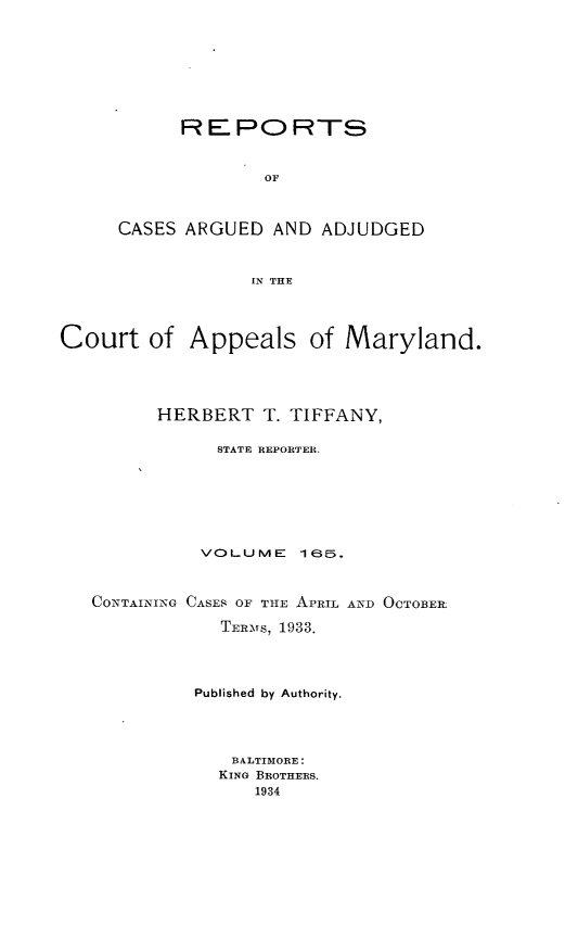 handle is hein.statereports/rocgueapm0165 and id is 1 raw text is: REPORTS
OF
CASES ARGUED AND ADJUDGED
IN THE

Court of Appeals of Maryland.
HERBERT T. TIFFANY,
STATE REPORTER,
VOLUME      165.
CONTAINING CASES OF TIE APRIL AND OCTOBER
TERMTS, 1933.
Published by Authority.
BALTIMORE:
KING BROTHERS.
1934


